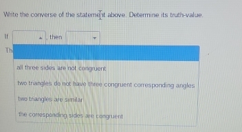 Write the converse of the statement above. Determine its truth-value.
lf □° then □
Th
all three sides are not congruent
two triangles do not have three congruent corresponding angles
two trangles are similar
the corresponding sides are congruent