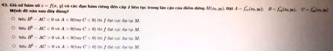 Giá sử hàm soverline 0z=f(x,y) có các đạo hàm riêng đến cấp 2 liên tục trong lần cận của điểm dừng M(x_0,y_0). Đặt A=f_xx'(x_0,y_0); B=f_xy'(x_0,y_0), C=f_xy'(x_0,y_0)
Mệnh đề nào sau đây dúng?
Nếu B^2-AC<0</tex> và A<0( hay C<0) thi fđạt cực đại tại M.
Nếu B^2-AC<0</tex> và A>0 (hay C>0) thi f đạt cực đại tại M.
Nếu B^2-AC>0 và A<0( hay C<0) thi f đạt cực đại tại M.
Nếu B^2-AC>0 và A>0( hay C>0) thi f đạt cực đại tại M.