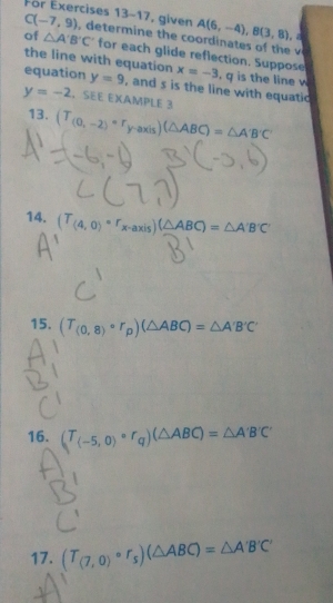 A(6,-4), B(3,8)
C(-7,9) For Exercises 13-17, given , dee o i at e 
of △ A'B'C' for each glide reflection. Suppose 
the line with equation x=-3. q is the line w 
equation y=9 , and s is the line with equatic
y=-2.SEE EXAMPLE 3 
13. (T_(0,-2)=r_y-axis) (△ ABC)=△ A'B'C'
14. (T_(4,0)=r_x-axis)(△ ABC)=△ A'B'C'
15. (T_(0,8)circ r_p)(△ ABC)=△ A'B'C'
16. (T_(-5,0)circ r_q)(△ ABC)=△ A'B'C'
17. (T_(7,0)circ r_s)(△ ABC)=△ A'B'C'