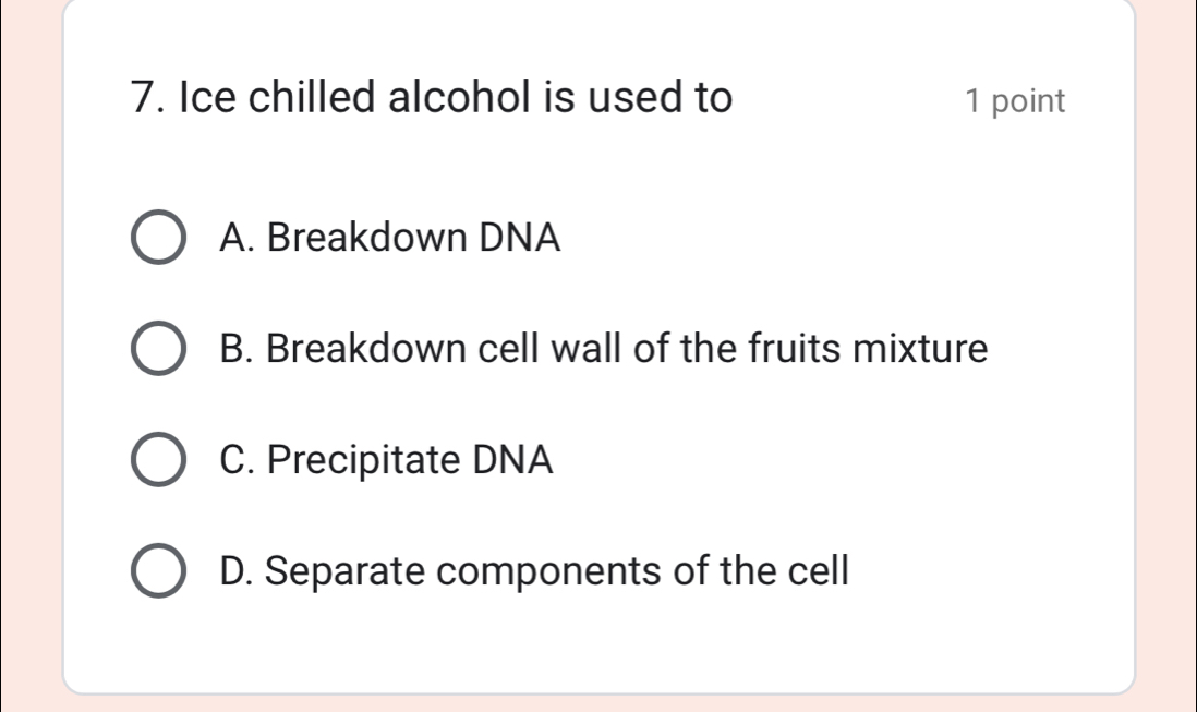 Ice chilled alcohol is used to 1 point
A. Breakdown DNA
B. Breakdown cell wall of the fruits mixture
C. Precipitate DNA
D. Separate components of the cell