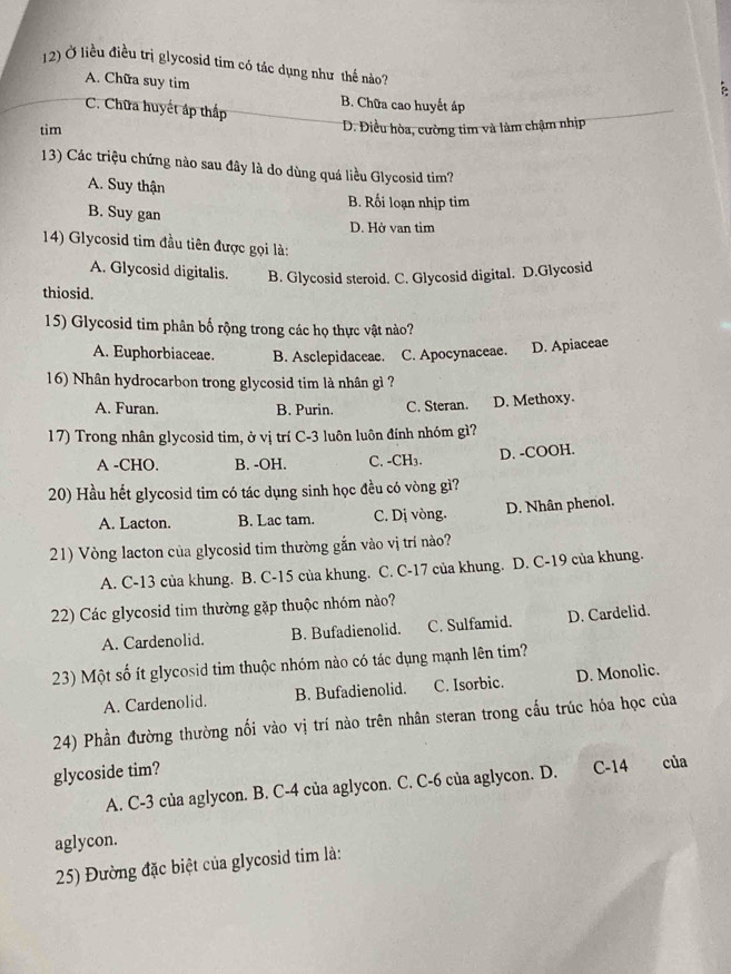 Ở liều điều trị glycosid tím có tác dụng như thế nào?
A. Chữa suy tim
C. Chữa huyết áp thấp B. Chữa cao huyết áp
tim D. Điều hòa, cường tim và làm chậm nhịp
13) Các triệu chứng nào sau đây là do dùng quá liều Glycosid tim?
A. Suy thận
B. Rối loạn nhịp tim
B. Suy gan D. Hở van tim
14) Glycosid tim đầu tiên được gọi là:
A. Glycosid digitalis. B. Glycosid steroid. C. Glycosid digital. D.Glycosid
thiosid.
15) Glycosid tim phân bố rộng trong các họ thực vật nào?
A. Euphorbiaceae. B. Asclepidaceae. C. Apocynaceae. D. Apiaceae
16) Nhân hydrocarbon trong glycosid tim là nhân gì ?
A. Furan. B. Purin. C. Steran. D. Methoxy.
1 7) Trong nhân glycosid tim, ở vị trí C-3 luôn luôn đính nhóm gì?
A -CHO. B. -OH. C. -CH₃. D. -COOH.
20) Hầu hết glycosid tim có tác dụng sinh học đều có vòng gì?
A. Lacton. B. Lac tam. C. Dị vòng. D. Nhân phenol.
21) Vòng lacton của glycosid tim thường gắn vào vị trí nào?
A. C-13 của khung. . B. C-15 của khung. C. C-17 của khung. D. C-19 của khung.
22) Các glycosid tim thường gặp thuộc nhóm nào?
A. Cardenolid. B. Bufadienolid. C. Sulfamid. D. Cardelid.
23) Một số ít glycosid tim thuộc nhóm nào có tác dụng mạnh lên tim?
A. Cardenolid. B. Bufadienolid. C. Isorbic. D. Monolic.
24) Phần đường thường nối vào vị trí nào trên nhân steran trong cấu trúc hóa học của
glycoside tim?
A. C-3 của aglycon. B. C-4 của aglycon. C. C-6 của aglycon. D. C-14 của
aglycon.
25) Đường đặc biệt của glycosid tim là: