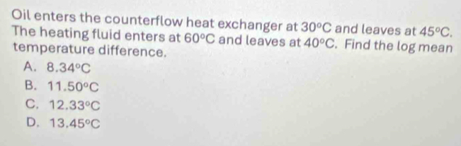 Oil enters the counterflow heat exchanger at 30^oC and leaves at 45°C. 
The heating fluid enters at 60°C and leaves at 40°C. Find the log mean
temperature difference.
A. 8.34°C
B. 11.50°C
C. 12.33°C
D. 13.45°C