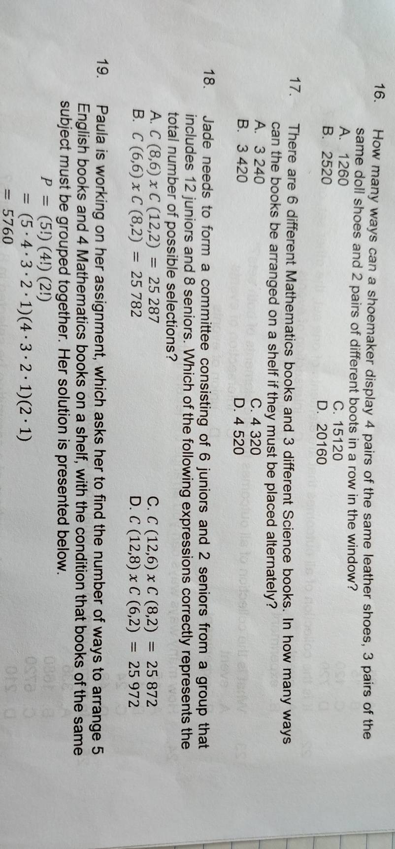 How many ways can a shoemaker display 4 pairs of the same leather shoes, 3 pairs of the
same doll shoes and 2 pairs of different boots in a row in the window?
A. 1260
C. 15120
B. 2520 D. 20160
17. There are 6 different Mathematics books and 3 different Science books. In how many ways
can the books be arranged on a shelf if they must be placed alternately?
A. 3 240 C. 4 320
B. 3 420 D. 4 520
18. Jade needs to form a committee consisting of 6 juniors and 2 seniors from a group that
includes 12 juniors and 8 seniors. Which of the following expressions correctly represents the
total number of possible selections?
A. C(8,6)* C(12,2)=25287 C. C(12,6)* C(8,2)=25872
B. C(6,6)xC(8,2)=25782 D. C(12,8)xC(6,2)=25972
19. Paula is working on her assignment, which asks her to find the number of ways to arrange 5
English books and 4 Mathematics books on a shelf, with the condition that books of the same
subject must be grouped together. Her solution is presented below.
P=(5!)(4!)(2!)
=(5· 4· 3· 2· 1)(4· 3· 2· 1)(2· 1)
=5760