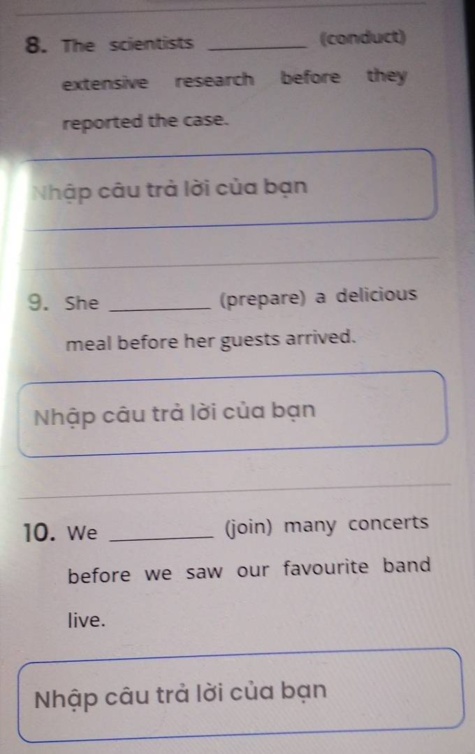 The scientists _(conduct) 
extensive research before they 
reported the case. 
Nhập câu trả lời của bạn 
_ 
9. She _(prepare) a delicious 
meal before her guests arrived. 
Nhập câu trả lời của bạn 
_ 
10. We _(join) many concerts 
before we saw our favourite band 
live. 
Nhập câu trả lời của bạn