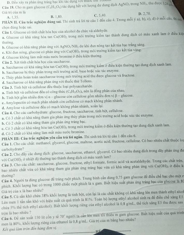 Đêu xây ra phản ứng trắng bạc khi tắc dụng với thuớc thủ Tonch
Câu 18. Cho m gam glucose (C_6H_12O_6) tác dụng hết với lượng dư dung dịch AgNO trong NH , thu được 3,24 ga.
Giá trị của m là
A. 1,35. B. 1,80. C. 5,40. D. 2,70.
PHẢN II. Câu trắc nghiệm đúng sai. Thí sinh trá lời từ câu 1 đến câu 4. Trong mỗi ý a), b), c), d) ở mwidehat Oii câu, thí sinh
chọn đúng hoặc sai.
Câu 1. Glucose có tính chất hóa học của alcohol đa chức và aldehyde.
a. Glucose có khả năng hòa tan Cu(OH)_2 trong môi trường kiểm tạo thành dung dịch có màu xanh lam ở điều kiện
thường.
b. Glucose có khả năng phản ứng với AgNO_3/NH_3 dư khi đun nóng tạo kết tủa bạc trắng sáng.
c. Khi đun nóng, glucose có phản ứng với Cu(OH)_2 2 trong môi trường kiểm tạo kết tủa vàng.
d. Glucose không làm mất màu nước bromine ở điều kiện thường.
Câu 2. Xét tính chất hỏa học của saccharose.
a. Saccharose có khả năng hòa tan Cu(OH)_2 trong môi trường kiểm ở điều kiện thường tạo dung dịch xanh lam.
b. Saccharose bị thủy phân trong môi trường acid, base hoặc xúc tác enzyme.
c. Thủy phân hoàn toàn saccharose trong môi trường acid thu được glucose và fructose.
d. Saccharose có khả năng phản ứng với thuốc thử Tollens.
Câu 3. Tinh bột và cellulose đều thuộc loại polysaccharide.
a. Tinh bột và cellulose đều có công thức (C_6H_10O_5) nên là đồng phân của nhau.
b. Tinh bột gồm nhiều đơn vị α - glucose còn cellulose gồm nhiều đơn vị β - glucose.
c. Amylopectin có mạch phân nhánh còn cellulose có mạch không phân nhánh.
d. Amylose và cellulose đều có mạch không phân nhánh, xoắn lại.
Câu 4. Cho các carbohydrate: glucose, fructose, saccharose, tinh bột, cellulose.
a. Có 3 chất có khả năng tham gia phản ứng thủy phân trong môi trường acid hoặc xúc tác enzyme.
b. Có 2 chất có khả năng tham gia phản ứng tráng bạc.
c. Có 3 chất có khả năng hòa tan Cu(OH) trong môi trường kiểm ở điều kiện thường tạo dung dịch xanh lam.
d. Có 2 chất có khả năng làm mất màu nước bromine.
PHẢN III: Câu trắc nghiệm yêu cầu trả lời ngắn. Thí sinh trả lời từ câu 1 đến câu 6.
Câu 1. Cho các chất: methanol, glycerol, glucose, maltose, acetic acid, fructose, cellulose. Có bao nhiêu chất thuộc los
carbohydrate?
Câu 2. Cho dãy các dung dịch: glucose, saccharose, ethanol, glycerol. Có bao nhiêu dung dịch trong dãy phản ứng đu
với Cu(OH) 6 ở nhiệt độ thường tạo thành dung dịch có màu xanh lam?
Câu 3. Cho các chất: saccharose, glucose, fructose, ethyl formate, formic acid và acetaldehyde. Trong các chất trên,
bao nhiêu chất vừa có khả năng tham gia phản ứng tráng bạc vừa có khả năng phản ứng với Cu(OH)_2 ở điều k
thường?
Câu 4. Người ta dùng glucose để tráng ruột phích. Trung bình cần dùng 0,75 gam glucose để điều chế bạc cho một r
phích. Khối lượng bạc có trong 1000 chiếc ruột phích là x gam. Biết hiệu suất phản ứng tráng bạc của glucose là 80
Giá trị của x là bao nhiêu?
Câu 5. Củ sẵn khô chứa 38% khối lượng là tinh bột, còn lại là các chất không có khả năng lên men thành ethyl alcol
Lên men 1 tấn sắn khô với hiệu suất cá quá trình là 81%. Toàn bộ lượng ethyl alcohol sinh ra đề điều chế xăng ES
chứa 5% thể tích ethyl alcohol). Biết khối lượng riêng của ethyl alcohol là 0,8 g/mL, thể tích xăng E5 thu được sau
trộn là bao nhiêu ?
Câu 6. Để sản xuất 150 lít cồn y tế 70° người ta cần lên men tối thiểu m gam glucose. Biết hiệu suất của quá trình
men là 80%, khối lượng riêng của ethanol là 0,8 g/mL. Giá trị của m bằng bao nhiêu?
Kết quả làm tròn đến hàng đơn vị.
_H