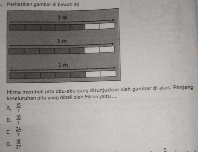 Perhatikan gambar di bawah ini
Mirna membeli pita abu-abu yang ditunjukkan oleh gambar di atas. Panjang
keseluruhan pita yang dibeli oleh Mirna yaitu ....
A.  15/7 
B.  18/7 
C.  24/7 
D.  18/27 
5