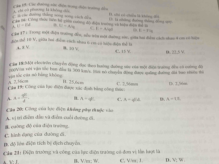 Các đường sức điện trong diện trường đều
A. chỉ có phương là không đổi, B. chỉ có chiều là không đổi.
C. là các đường thăng song song cách đều. D. là những đường thắng đồng quy.
* Câu 16: Công thức liên hệ giữa cường độ điện trường và hiệu diện thể là
đận
A. U=Ed B. U=A/q C. E=A/qd D. E=F/q
Câu 17 : Trong một điện trường đều, nếu trên một đường sức, giữa hai điểm cách nhau 4 cm có hiệu
điện thể 10 V, giữa hai điểm cách nhau 6 cm có hiệu điện thế là
A. 8 V B. 10 V C. 15 V.
D. 22,5 V.
Câu 18:Một electrôn chuyển động đọc theo hướng đường sức của một điện trường đều có cường độ
100V/m với vận tốc ban đầu là 300 km/s. Hỏi nó chuyên động được quãng đường dài bao nhiêu thi
vận tốc của nó bằng không:
A. 2,56cm B. 25,6cm C. 2,56mm D. 2,56m
Câu 19: Công của lực điện được xác định bằng công thức:
A. A= qE/d .
B. A=qE. C. A=qEd. D. A=UI.
Câu 20: Công của lực điện không phụ thuộc vào
A. vị trí điểm đầu và điểm cuối đường di.
B. cường độ của điện trường.
C. hình dạng của đường đi.
D. độ lớn điện tích bị dịch chuyển.
Câu 21: Điện trường và công của lực điện trường có đơn vị lần lượt là
A. V: J. B. V/m; W. C. V/m; J. D. V; W.