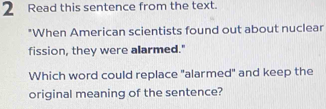 Read this sentence from the text. 
"When American scientists found out about nuclear 
fission, they were alarmed." 
Which word could replace "alarmed" and keep the 
original meaning of the sentence?