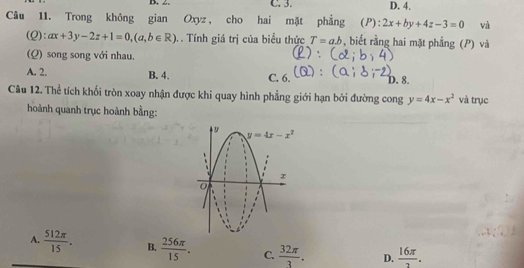 C. 3. D. 4.
Câu 11. Trong không gian Oxyz, cho hai mặt phẳng (P): 2x+by+4z-3=0 và
(Q): ax+3y-2z+1=0,(a,b∈ R). Tính giá trị của biểu thức T=a.b , biết rằng hai mặt phẳng (P) và
(Q) song song với nhau.
A. 2. B. 4. C. 6. D. 8.
Câu 12. Thể tích khối tròn xoay nhận được khi quay hình phẳng giới hạn bởi đường cong y=4x-x^2 và trục
hoành quanh trục hoành bằng:
A.  512π /15 . B.  256π /15 . C.  32π /3 .
D.  16π /2 .