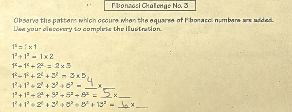 Fibonacci Challenge No. 3 
Observe the pattern which occurs when the squares of Fibonacci numbers are added. 
Use your discovery to complete the illustration.
1^2=1* 1
1^2+1^2=1* 2
1^2+1^2+2^2=2* 3
1^2+1^2+2^2+3^2=3* 5
1^2+1^2+2^2+3^2+5^2= _ 
_
1^2+1^2+2^2+3^2+5^2+8^2= _x_
1^2+1^2+2^2+3^2+5^2+8^2+13^2= _x_