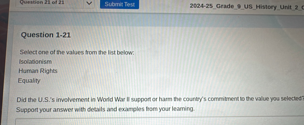 Submit Test 2024-25_Grade_9_US_History_Unit_2_0
Question 1-21
Select one of the values from the list below:
Isolationism
Human Rights
Equality
Did the U.S.'s involvement in World War II support or harm the country's commitment to the value you selected?
Support your answer with details and examples from your learning.