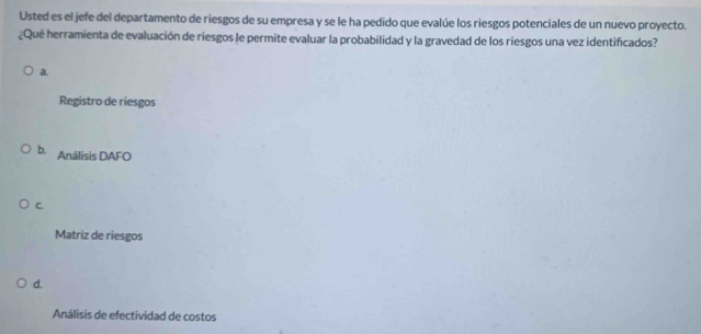 Usted es el jefe del departamento de riesgos de su empresa y se le ha pedido que evalúe los riesgos potenciales de un nuevo proyecto.
¿Qué herramienta de evaluación de riesgos le permite evaluar la probabilidad y la gravedad de los riesgos una vez identificados?
a
Registro de riesgos
b. Análisis DAFO
C.
Matriz de riesgos
d.
Análisis de efectividad de costos