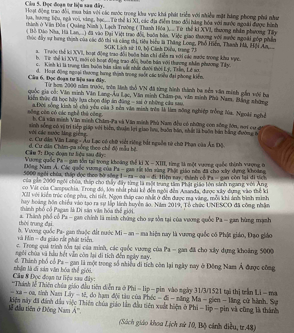 Đọc đoạn tư liệu sau đây.
Hoạt động trao đồi, mua bán với các nước trong khu vực khá phát triển với nhiều mặt hàng phong phú như
lua, hương liệu, ngà voi, vàng, bạc,...Từ thế ki XI, các địa điểm trao đổi hàng hóa với nước ngoài được hình
thành ở Vân Đồn ( Quảng Ninh ), Lạch Trường ( Thanh Hóa ),... Từ thế kỉ XVI, thương nhân phương Tây
( Bồ Đào Nha, Hà Lan,...) đã vào Đại Việt trao đổi, buôn bán. Việc giao thương với nước ngoài góp phần
thúc đầy sự hưng thịnh của các đô thi và cảng thị, tiêu biểu là Thăng Long, Phố Hiến, Thanh Hà, Hội Ấn,...
SGK Lịch sử 10, bộ Cánh Diều, trang 73
a. Trước thế kỉ XVI, hoạt động trao đổi buôn bán chỉ diễn ra với các nước trong khu vực.
b. Từ thế ki XVI, mới có hoạt động trao đổi, buôn bán với thượng nhân phương Tây.
c. Kinh kì là trung tâm buôn bán sầm uất nhất dưới thời Lý, Trần, Lê sơ.
d. Hoạt động ngoại thương hưng thịnh trong suốt các triều đại phong kiến.
Câu 6. Đọc đoạn tư liệu sau đây.
Từ hơn 2000 năm trước, trên lãnh thổ VN đã từng hình thành ba nền văn minh gắn với ba
quốc gia cổ: Văn minh Văn Lang-Âu Lạc, Văn minh Chăm-pa, văn minh Phù Nam. Bằng những
kiến thức đã học hãy lựa chọn đáp án đúng - sai ở những câu sau.
a.Đời sống kinh tế chủ yểu của 3 nền văn minh trên là làm nông nghiệp trồng lúa. Ngoài nghề
nông còn có các nghề thủ công.
b. Cả văn minh Văn minh Chăm-Pa và Văn minh Phù Nam đều có những con sông lớn, nơi cư đá
sinh sống có vị trí tiếp giáp với biển, thuận lợi giao lưu, buôn bán, nhất là buôn bán bằng đường b
với các nước láng giêng.
c. Cư dân Văn Lang - Âu Lạc có chữ viết riêng bắt nguồn tử chữ Phạn của Ấn Độ.
d. Cư dân Chăm-pa sống theo chế độ mẫu hệ.
Câu 7: Đọc đoạn tư liệu sau đây:
Vương quốc Pa - gan tồn tại trong khoảng thế kỉ X - XIII, từng là một vương quốc thịnh vượng ở
Đông Nam Á. Các quốc vương của Pa - gan rất tôn sùng Phật giáo nên đã cho xây dựng khoảng
5000 ngôi chùa, tháp dọc theo bờ sông I - ra - oa − đi. Hiện nay, thành cổ Pa - gan còn lại di tích
của gần 2000 ngôi chùa, tháp cho thấy đây từng là một trung tâm Phật giáo lớn sánh ngang với Áng
co Vát của Campuchia. Trong đó, lớn nhất phải kể đến ngôi đền Ananđa, được xây dựng vào thế ki
XII với kiến trúc công phu, chi tiết. Ngọn tháp cao nhất ở đền được mạ vàng, mỗi khi ánh bình minh
hay hoàng hôn chiếu vào tạo ra sự lấp lánh huyền ảo. Năm 2019, Tổ chức UNESCO đã công nhận
thành phố cổ Pagan là Di sản văn hóa thế giới.
a. Thành phố cổ Pa - gan chính là minh chứng cho sự tồn tại của vương quốc Pa - gan hùng mạnh
thời trung đại.
b. Vương quốc Pa- gan thuộc đất nước Mi - an - ma hiện nay là vương quốc có Phật giáo, Đạo giáo
và Hin - đu giáo rất phát triển.
c. Trong quá trình tổn tại của mình, các quốc vương của Pa - gan đã cho xây dựng khoảng 5000
ngôi chùa và hầu hết vẫn còn lại di tích đến ngày nay.
d. Thành phố cổ Pa - gan là một trong số nhiều di tích còn lại ngày nay ở Đông Nam Á được công
nhận là di sản văn hóa thế giới.
Câu 8 Đọc đoạn tư liệu sau đây:
“Thánh lễ Thiên chúa giáo đầu tiên diễn ra ở Phi - lip - pin vào ngày 31/3/1521 tại thị trấn Li - ma
-xa-oa, , tinh Nam Lây - tê, do hạm đội tàu của Phéc - đi - năng Ma - gien - lăng cử hành. Sự
kiện này đã đánh dấu việc Thiên chúa giáo lần đầu tiên xuất hiện ở Phi - lip - pin và cũng là thánh
ễ đầu tiên ở Đông Nam Á”.
(Sách giáo khoa Lịch sử 10, Bộ cánh diều, tr.48)