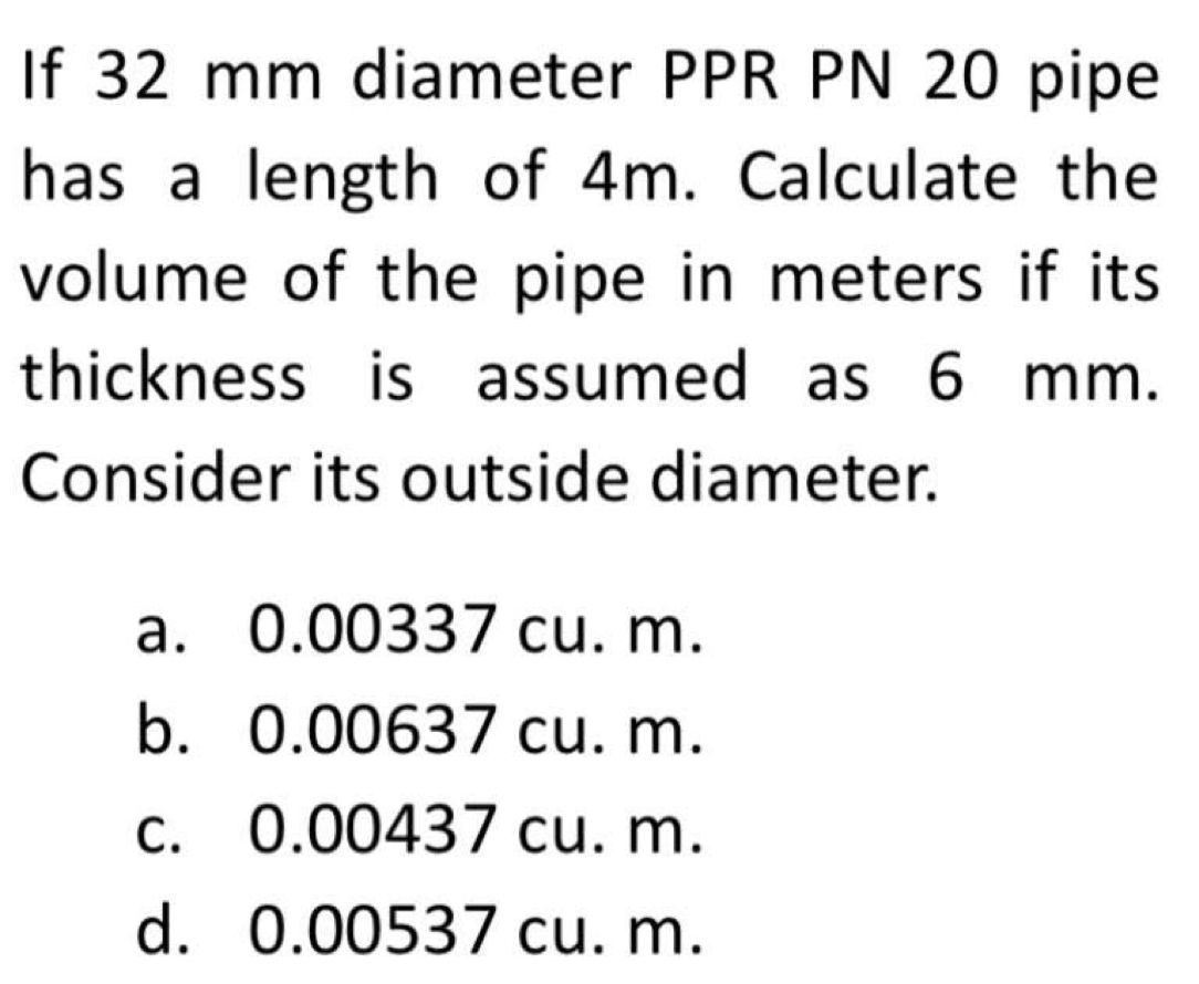 If 32 mm diameter PPR PN 20 pipe
has a length of 4m. Calculate the
volume of the pipe in meters if its 
thickness is assumed as 6 mm.
Consider its outside diameter.
a. 0.00337 cu. m.
b. 0.00637 cu. m.
c. 0.00437 cu. m.
d. 0.00537 cu. m.