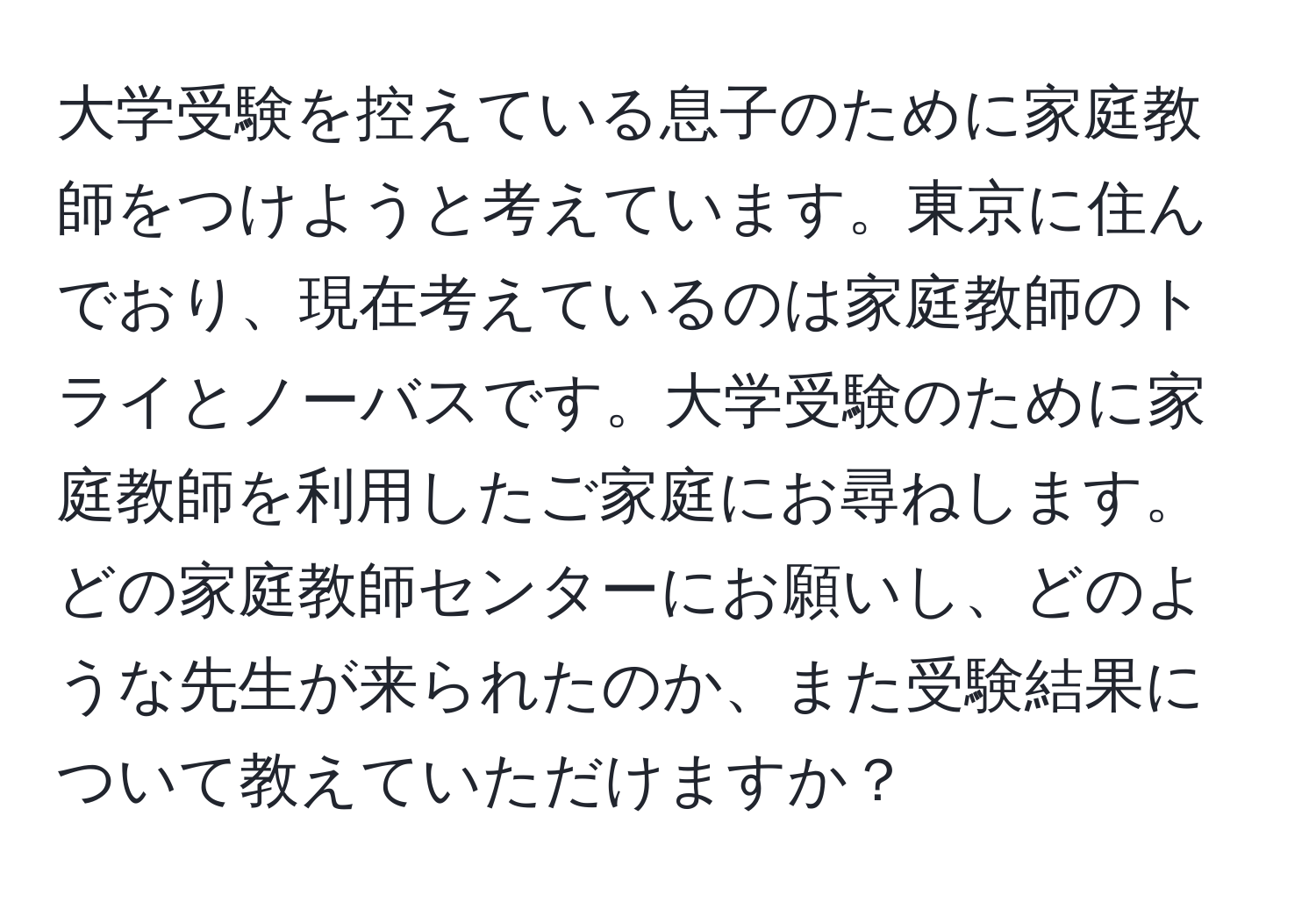 大学受験を控えている息子のために家庭教師をつけようと考えています。東京に住んでおり、現在考えているのは家庭教師のトライとノーバスです。大学受験のために家庭教師を利用したご家庭にお尋ねします。どの家庭教師センターにお願いし、どのような先生が来られたのか、また受験結果について教えていただけますか？