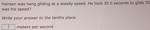 Hansen was hang gliding at a steady speed. He took 30.0 seconds to glide 35
was his speed? 
Write your answer to the tenths place. 
^ meters per second