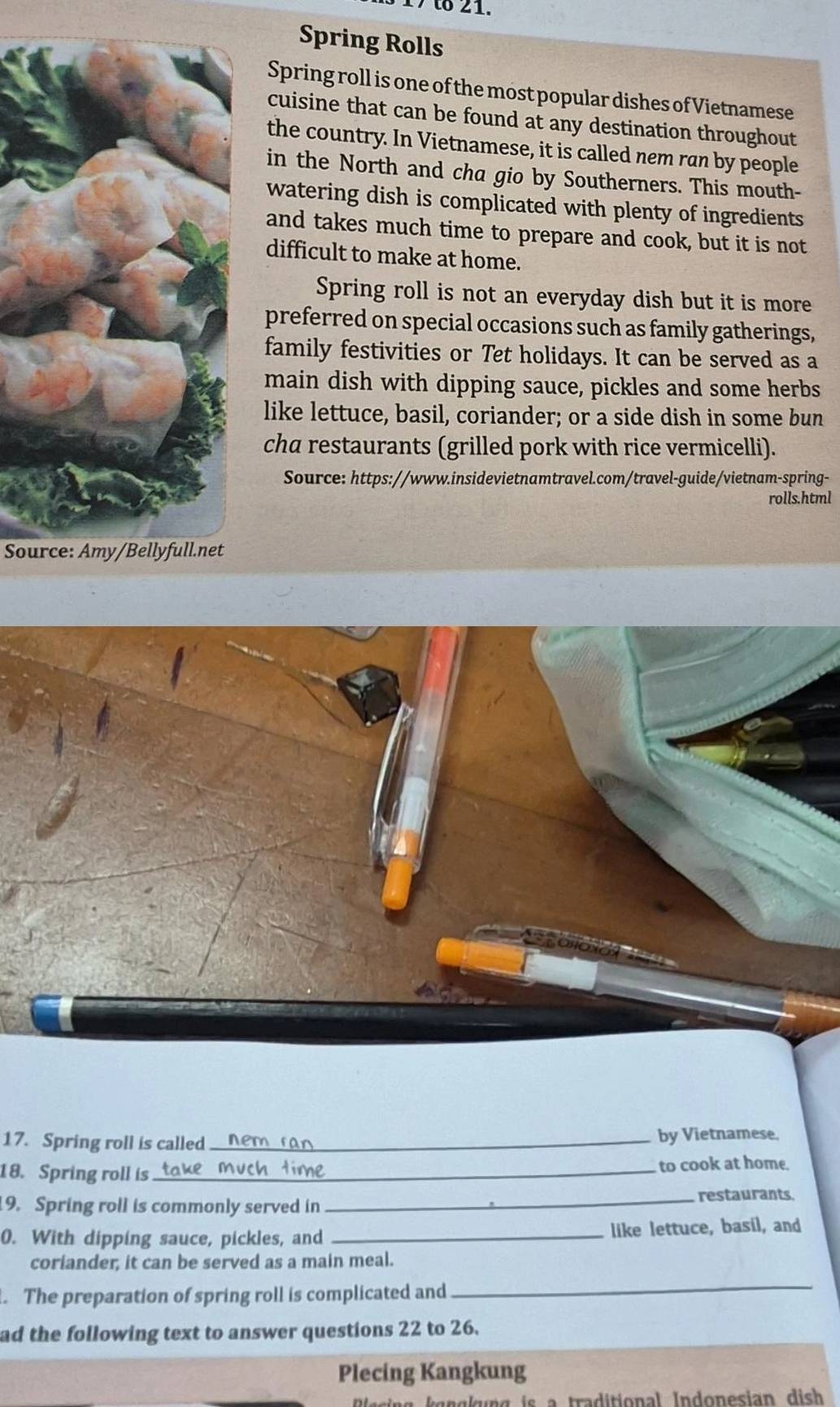 Spring Rolls 
Spring roll is one of the most popular dishes of Vietnamese 
cuisine that can be found at any destination throughout 
the country. In Vietnamese, it is called nem ran by people 
in the North and cha gio by Southerners. This mouth- 
watering dish is complicated with plenty of ingredients 
and takes much time to prepare and cook, but it is not 
difficult to make at home. 
Spring roll is not an everyday dish but it is more 
preferred on special occasions such as family gatherings, 
family festivities or Tet holidays. It can be served as a 
main dish with dipping sauce, pickles and some herbs 
like lettuce, basil, coriander; or a side dish in some bun 
cha restaurants (grilled pork with rice vermicelli). 
Source: https://www.insidevietnamtravel.com/travel-guide/vietnam-spring- 
rolls.html 
Source: Amy/Bellyfull.net 
17. Spring roll is called_ by Vietnamese. 
18. Spring roll is_ to cook at home. 
9. Spring roll is commonly served in_ restaurants 
0. With dipping sauce, pickles, and _like lettuce, basil, and 
coriander, it can be served as a main meal. 
. The preparation of spring roll is complicated and 
_ 
ad the following text to answer questions 22 to 26. 
Plecing Kangkung 
Rlesing kgngkung is a traditional Indonesian dish