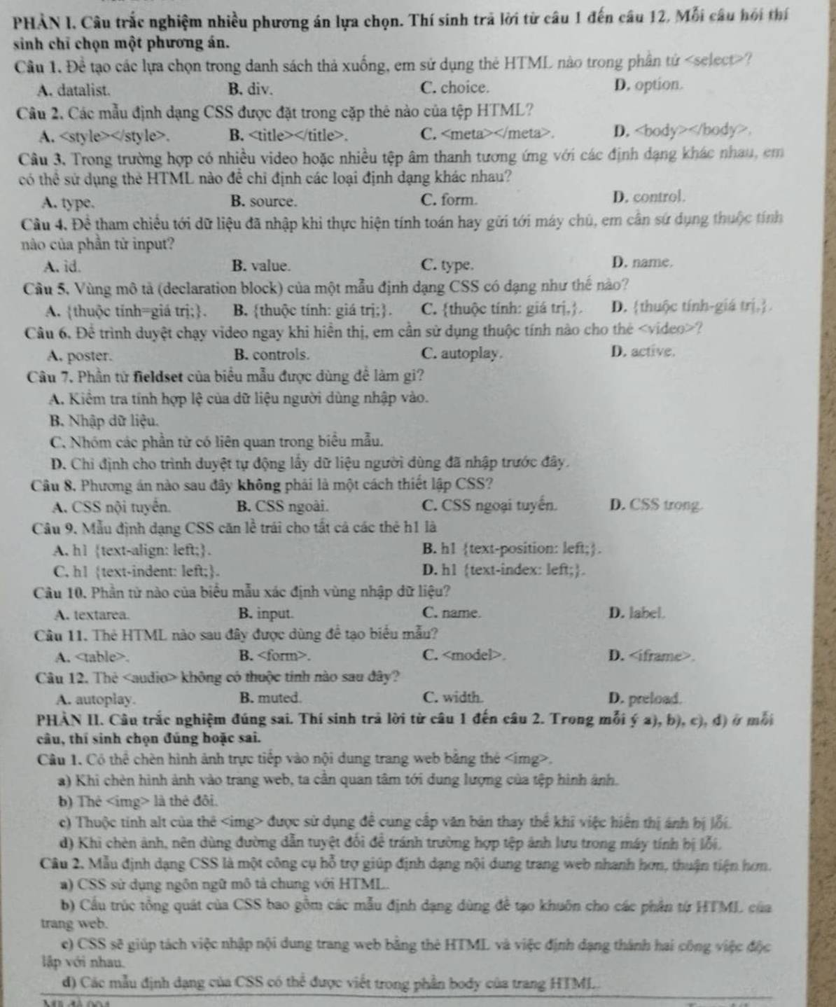 PHẢN I, Câu trắc nghiệm nhiều phương án lựa chọn. Thí sinh trả lời từ câu 1 đến câu 12, Mỗi câu hội thí
sinh chỉ chọn một phương án.
Cầu 1. Đề tạo các lựa chọn trong danh sách thả xuống, em sứ dụng thẻ HTML nào trong phần tứ ?
A. datalist. B. div. C. choice. D. option.
Câu 2. Các mẫu định dạng CSS được đặt trong cặp thẻ nào của tệp HTML?
A.. B. . C. . D. .
Câu 3, Trong trường hợp có nhiều video hoặc nhiều tệp âm thanh tương ứng với các định dạng khác nhau, cm
có thể sử dụng thẻ HTML nào đề chỉ định các loại định dạng khác nhau?
A. type. B. source. C. form. D. control.
Cầu 4. Đề tham chiếu tới dữ liệu đã nhập khi thực hiện tính toán hay gửi tới máy chú, em cần sứ dụng thuộc tính
nào của phần tử input?
A. id. B. value. C. type.
D. name.
Cầu 5, Vùng mô tả (declaration block) của một mẫu định dạng CSS có dạng như thế nào?
A. thuộc tính=giá trị;. B. thuộc tính: giá trị;. C. thuộc tính: giá trị,. D. thuộc tính-giá trị.
Câu 6. Để trình duyệt chạy video ngay khi hiển thị, em cần sử dụng thuộc tính nào cho thẻ ?
A, poster. B. controls. C. autoplay. D. active.
Câu 7. Phần từ fieldset của biểu mẫu được dùng để làm gi?
A. Kiêm tra tính hợp lệ của đữ liệu người dùng nhập vào.
B. Nhập dữ liệu.
C. Nhóm các phần từ có liên quan trong biểu mẫu.
D. Chỉ định cho trình duyệt tự động lấy dữ liệu người dùng đã nhập trước đây.
Câu 8, Phương án nào sau đây không phải là một cách thiết lập CSS?
A. CSS nội tuyển. B. CSS ngoài. C. CSS ngoại tuyến. D. CSS trong.
Câu 9. Mẫu định dạng CSS căn lề trái cho tất cả các thẻ h1 là
A. h1 text-align: left;. B. h1 text-position: left;.
C. h1 text-indent: left;. D. h1 text-index: left;.
Câu 10. Phần tử nào của biểu mẫu xác định vùng nhập dữ liệu?
A. textarea. B. input. C. name. D. label.
Câu 11. Thẻ HTML nào sau đây được dùng để tạo biểu mẫu?
A.. B.. C.. D..
Câu 12. Thẻ không có thuộc tính nào sau đây?
A. autoplay. B. muted. C. width. D. preload.
PHÀN II. Câu trắc nghiệm đúng sai. Thí sinh trả lời từ câu 1 đến câu 2. Trong mỗi ý a), b), c), đ) ở mỗi
câu, thí sinh chọn đúng hoặc sai.
Câu 1. Có thể chèn hình ảnh trực tiếp vào nội dung trang web bằng thẻ.
a) Khi chèn hình ảnh vào trang web, ta cần quan tâm tới dung lượng của tệp hình ảnh.
b) Thẻ là thẻ đôi.
c) Thuộc tính alt của thê được sử dụng để cung cấp văn bản thay thể khi việc hiển thị ánh bị lỗi.
d) Khi chèn ảnh, nên dùng đường dẫn tuyệt đối để tránh trường hợp tệp ảnh lưu trong máy tính bị lỗi,
Câu 2. Mẫu định dạng CSS là một công cụ hỗ trợ giúp định dạng nội dung trang web nhanh hơn, thuận tiện hơm.
a) CSS sử dụng ngôn ngữ mô tả chung với HTML.
b) Cầu trúc tổng quát của CSS bao gồm các mẫu định dạng dùng để tạo khuôn cho các phân từ HTML của
trang web.
e) CSS sẽ giúp tách việc nhập nội dung trang web bằng thẻ HTML và việc định dạng thành hai công việc độc
lập với nhau.
d) Các mẫu định dạng của CSS có thể được viết trong phần body của trang HTML.