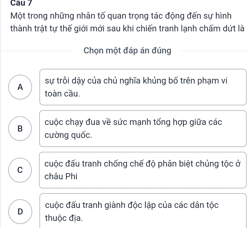 Một trong những nhân tố quan trọng tác động đến sự hình
thành trật tự thế giới mới sau khi chiến tranh lạnh chấm dứt là
Chọn một đáp án đúng
sự trỗi dậy của chủ nghĩa khủng bố trên phạm vi
A
toàn cầu.
cuộc chạy đua về sức mạnh tổng hợp giữa các
B
cường quốc.
cuộc đấu tranh chống chế độ phân biệt chủng tộc ở
C
châu Phi
cuộc đấu tranh giành độc lập của các dân tộc
D
thuộc địa.