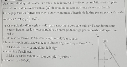 Une tige cylindrique de masse m=400g et de longueur L-60cm est mobile dans un plan 
vertical autour d'un axe horizontal (Δ) de rotation passant par l'une de ses extrémités. 
On néglige tous les frottements et on donne le moment d'inertie de la tige par rapport a l'axe de 
rotation (Δ)est J_(3)= 1/3 mL^2. 
) On écart la tige d'un angle alpha =45° par rapport à la verticale puis on l'abandonne sans 
vitesse. Déterminer la vitesse angulaire de passage de la tige par la position d'équilibre 
stable. 
2) On écarte à nouveau la tige d'un angle alpha =45° par rapport 
à la verticale puis on la lance avec une vitesse angulaire omega _o=15rad.s^(-1). 
2.1.Calculer la vitesse angulaire de la tige 
à la position d'équilibrer. 
2.2.La trajectoire fait-elle un tour complet ? justifier. 
On donne : g=10NKg^(-1)