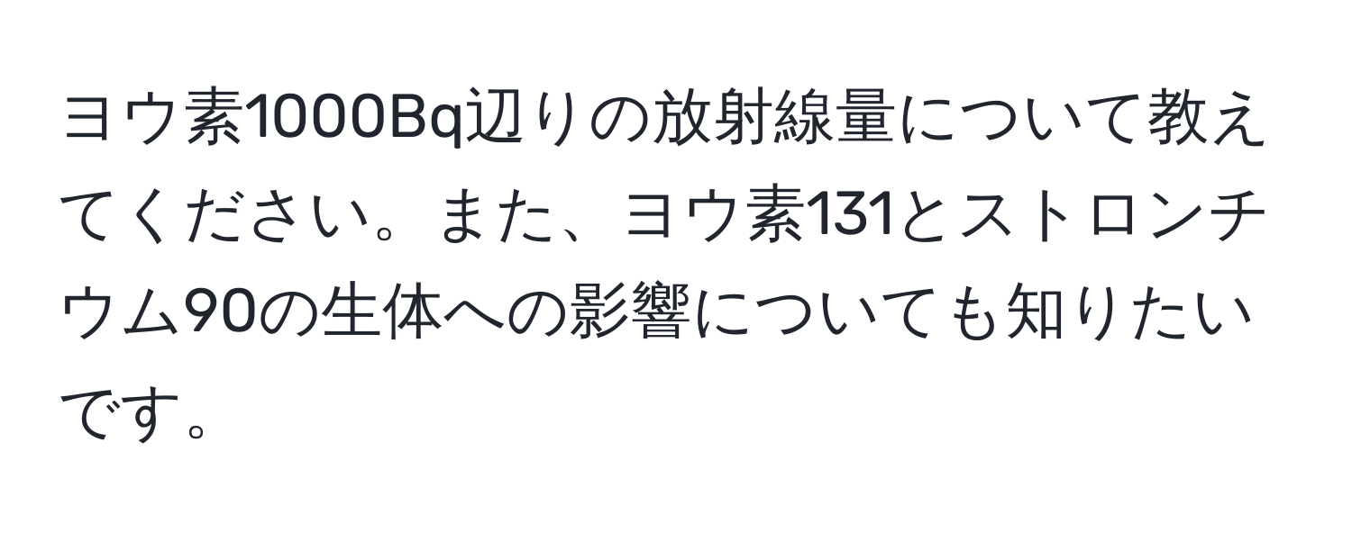 ヨウ素1000Bq辺りの放射線量について教えてください。また、ヨウ素131とストロンチウム90の生体への影響についても知りたいです。