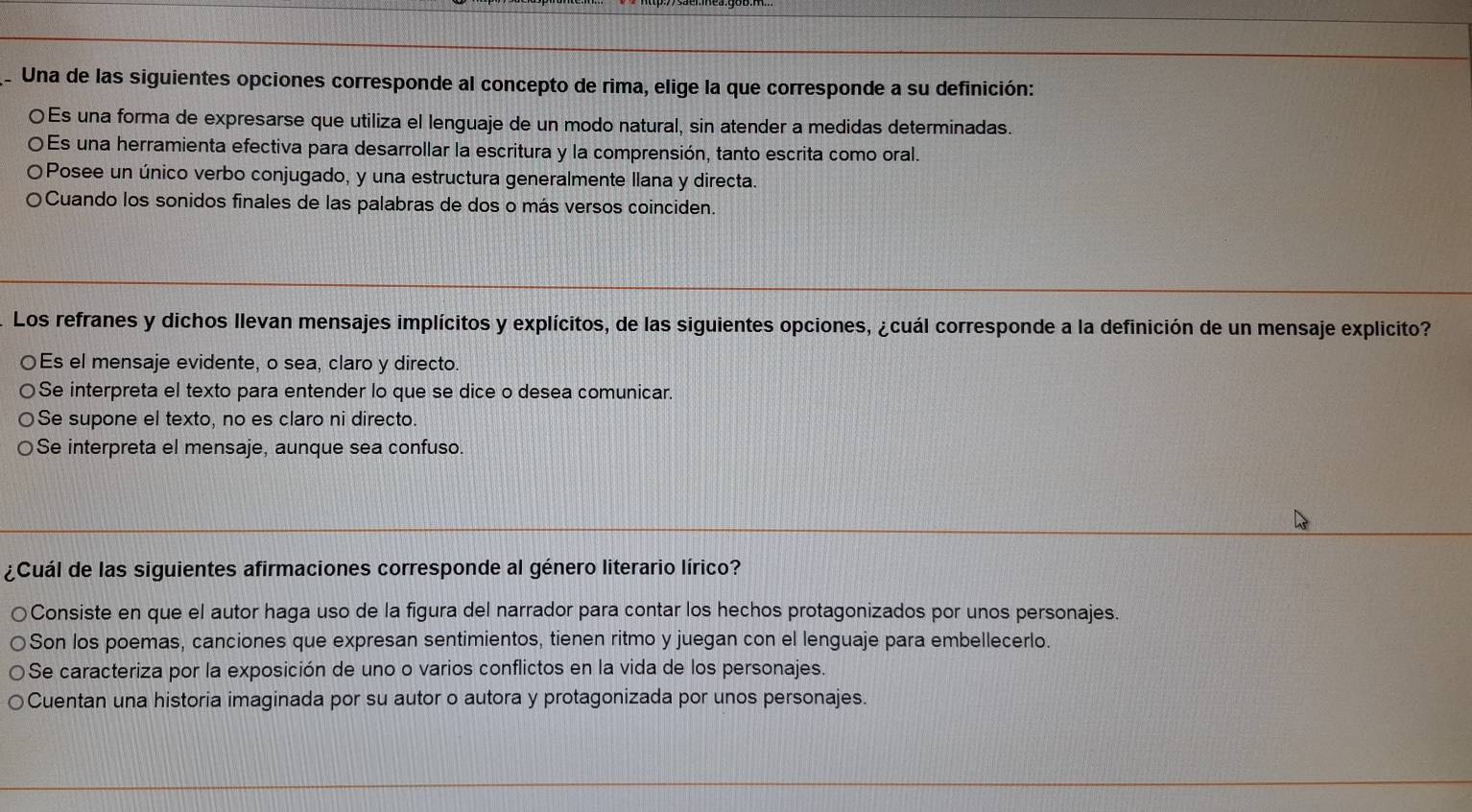 Una de las siguientes opciones corresponde al concepto de rima, elige la que corresponde a su definición:
〇Es una forma de expresarse que utiliza el lenguaje de un modo natural, sin atender a medidas determinadas.
OEs una herramienta efectiva para desarrollar la escritura y la comprensión, tanto escrita como oral.
Posee un único verbo conjugado, y una estructura generalmente llana y directa.
Cuando los sonidos finales de las palabras de dos o más versos coinciden.
Los refranes y dichos llevan mensajes implícitos y explícitos, de las siguientes opciones, ¿cuál corresponde a la definición de un mensaje explicito?
Es el mensaje evidente, o sea, claro y directo.
Se interpreta el texto para entender lo que se dice o desea comunicar.
Se supone el texto, no es claro ni directo.
Se interpreta el mensaje, aunque sea confuso.
¿Cuál de las siguientes afirmaciones corresponde al género literario lírico?
Consiste en que el autor haga uso de la figura del narrador para contar los hechos protagonizados por unos personajes.
Son los poemas, canciones que expresan sentimientos, tienen ritmo y juegan con el lenguaje para embellecerlo.
Se caracteriza por la exposición de uno o varios conflictos en la vida de los personajes.
Cuentan una historia imaginada por su autor o autora y protagonizada por unos personajes.