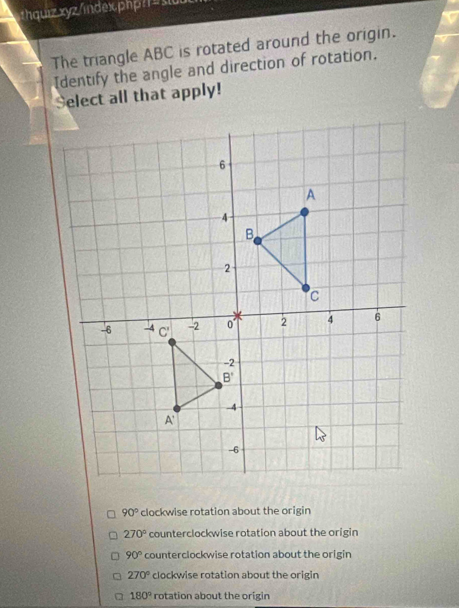 hquiz xyz/indexphp/=stut
The triangle ABC is rotated around the origin.
Identify the angle and direction of rotation.
Select all that apply!
90° clockwise rotation about the origin
270° counterclockwise rotation about the origin
90° counterclockwise rotation about the origin
270° clockwise rotation about the origin
180° rotation about the origin