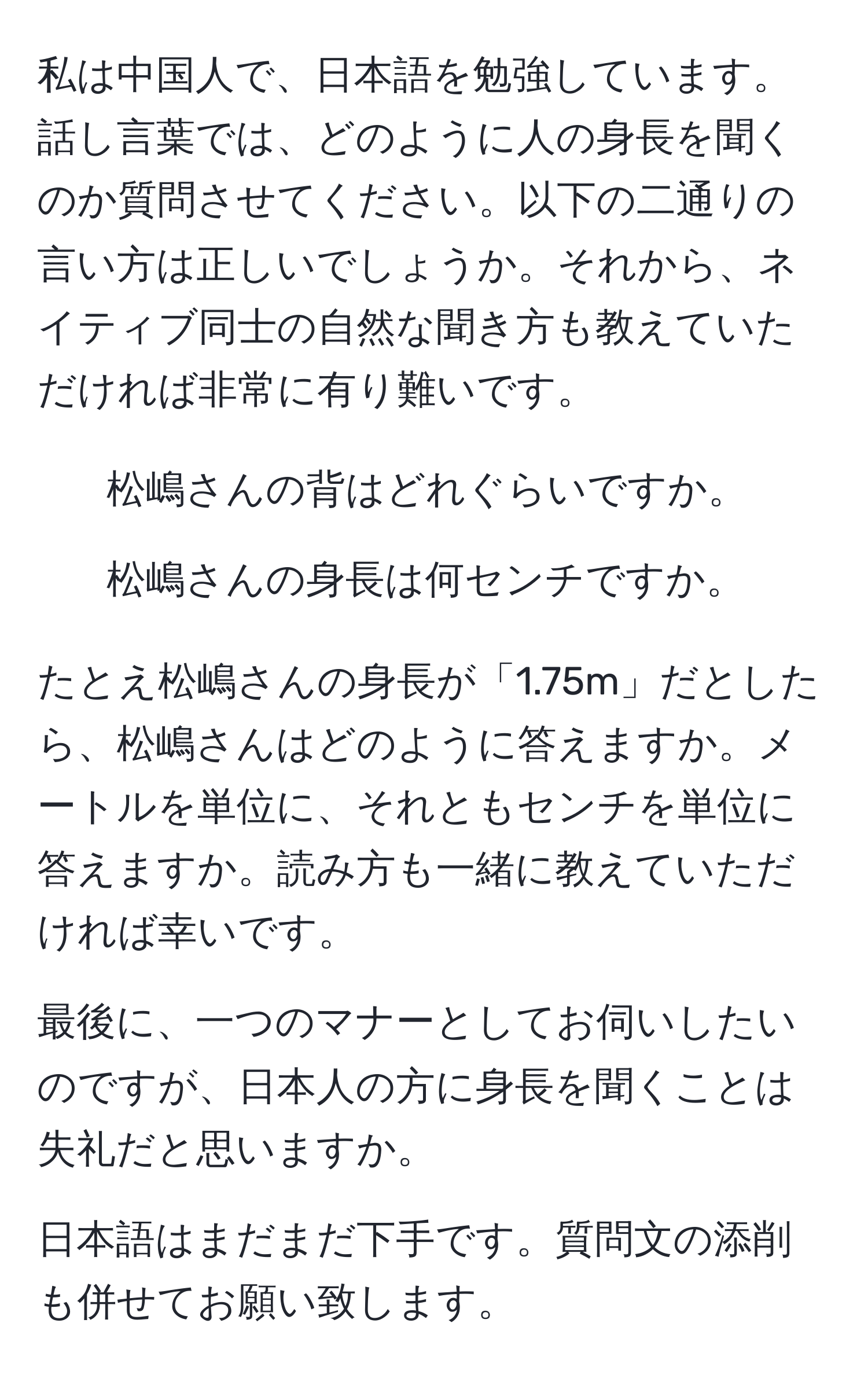 私は中国人で、日本語を勉強しています。話し言葉では、どのように人の身長を聞くのか質問させてください。以下の二通りの言い方は正しいでしょうか。それから、ネイティブ同士の自然な聞き方も教えていただければ非常に有り難いです。

1. 松嶋さんの背はどれぐらいですか。
2. 松嶋さんの身長は何センチですか。

たとえ松嶋さんの身長が「1.75m」だとしたら、松嶋さんはどのように答えますか。メートルを単位に、それともセンチを単位に答えますか。読み方も一緒に教えていただければ幸いです。

最後に、一つのマナーとしてお伺いしたいのですが、日本人の方に身長を聞くことは失礼だと思いますか。

日本語はまだまだ下手です。質問文の添削も併せてお願い致します。