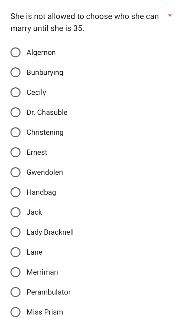 She is not allowed to choose who she can *
marry until she is 35.
Algernon
Bunburying
Cecily
Dr. Chasuble
Christening
Ernest
Gwendolen
Handbag
Jack
Lady Bracknell
Lane
Merriman
Perambulator
Miss Prism