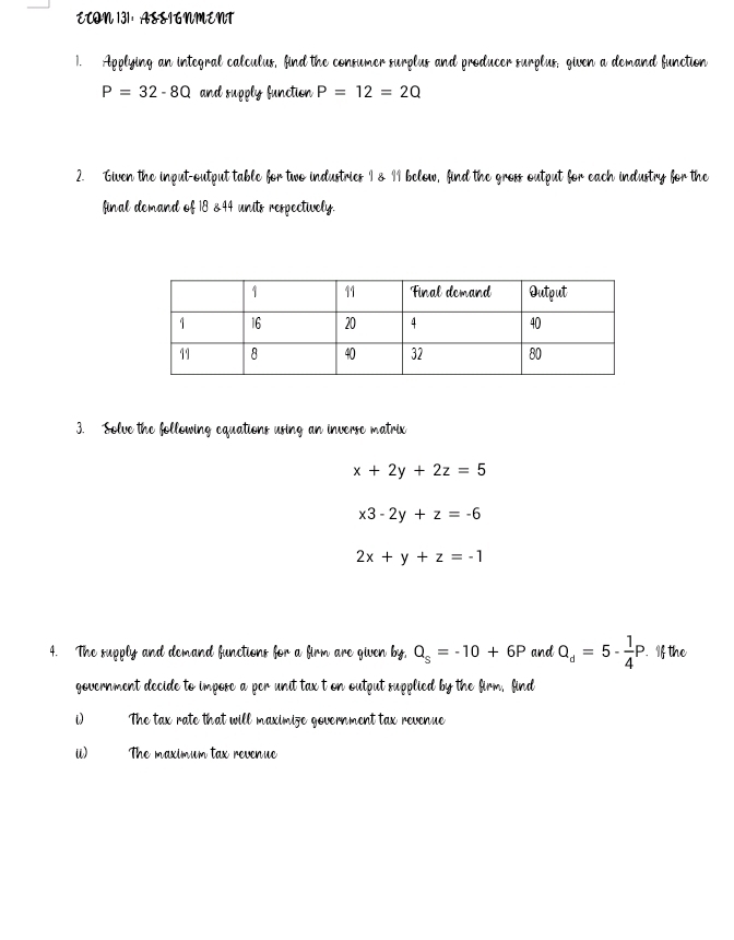 ECON 131: ASSIGNMENT 
1. Applying an integral calculus, find the consumer surplus and producer surplus; given a demand function
P=32-8Q and supply function P=12=2Q
2. Given the input-output table for two industries I & II below, find the gross output for each industry for the 
final demand of 18 &44 units respectively. 
3. Solve the following equations using an inverse matrix
x+2y+2z=5
x3-2y+z=-6
2x+y+z=-1
4. The supply and demand functions for a firm are given by, Q_s=-10+6P and Q_d=5- 1/4 P. .If the 
government decide to impose a per unit tax t on output supplied by the firm, find 
The tax rate that will maximize government tax revenue 
ii) The maximum tax revenue