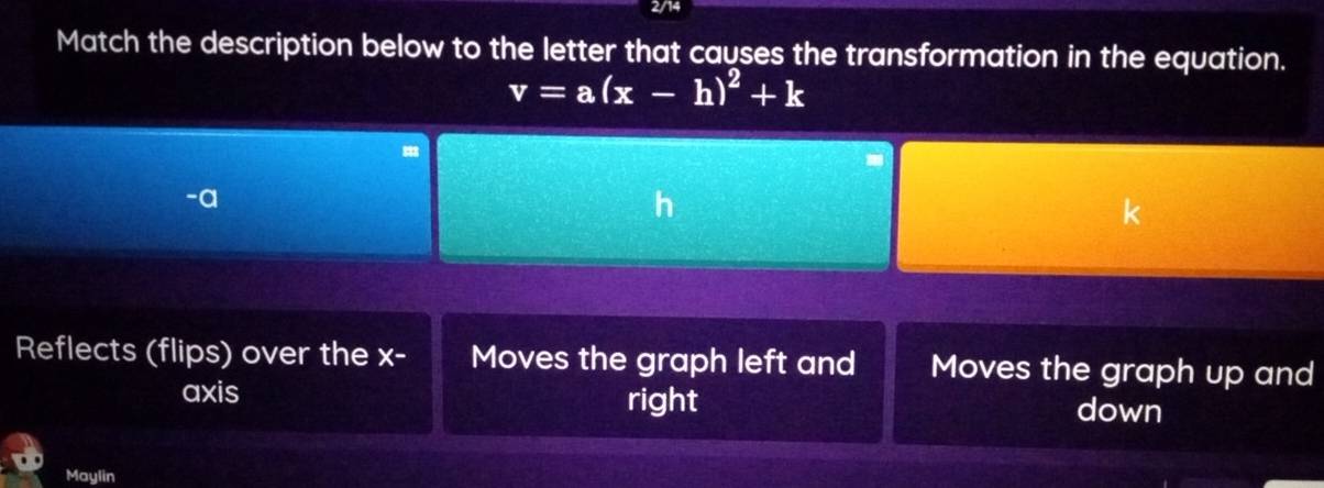 2/14
Match the description below to the letter that causes the transformation in the equation.
v=a(x-h)^2+k
-a
Reflects (flips) over the x - Moves the graph left and Moves the graph up and
axis right
down
Maylin