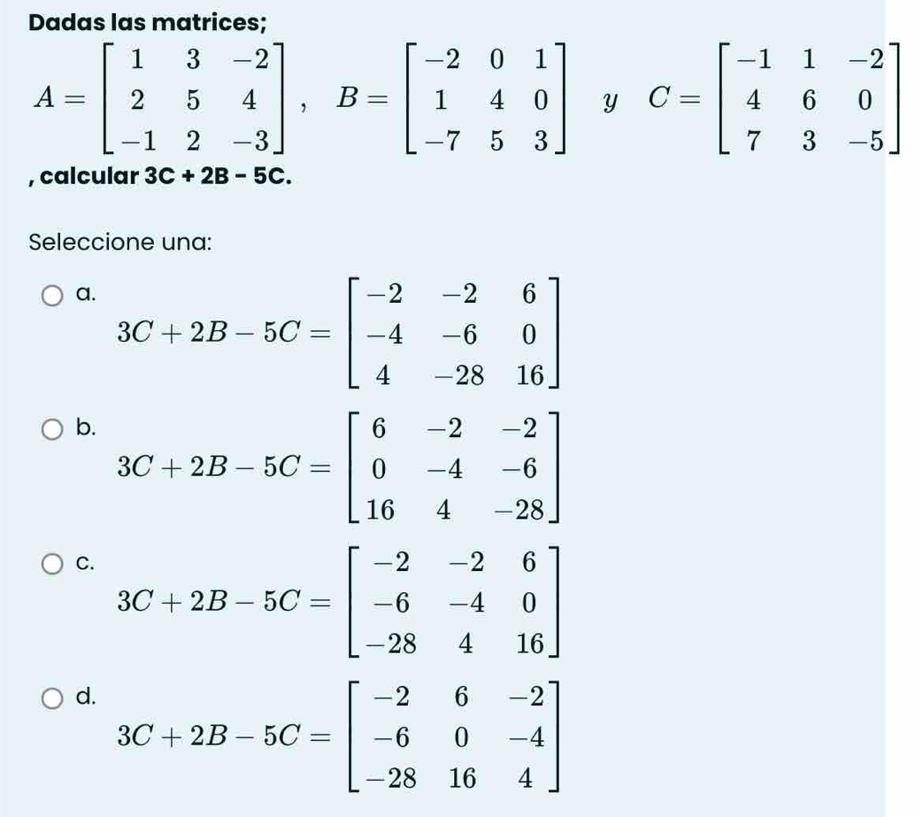 Dadas las matrices;
A=beginbmatrix 1&3&-2 2&5&4 -1&2&-3endbmatrix , B=beginbmatrix -2&0&1 1&4&0 -7&5&3endbmatrix Y C=beginbmatrix -1&1&-2 4&6&0 7&3&-5endbmatrix
, calcular 3C+2B-5C. 
Seleccione una:
a. 3C+2B-5C=beginbmatrix -2&-2&6 -4&-6&0 4&-28&16endbmatrix
b. 3C+2B-5C=beginbmatrix 6&-2&-2 0&-4&-6 16&4&-28endbmatrix
C. 3C+2B-5C=beginbmatrix -2&-2&6 -6&-4&0 -28&4&16endbmatrix
d. 3C+2B-5C=beginbmatrix -2&6&-2 -6&0&-4 -28&16&4endbmatrix