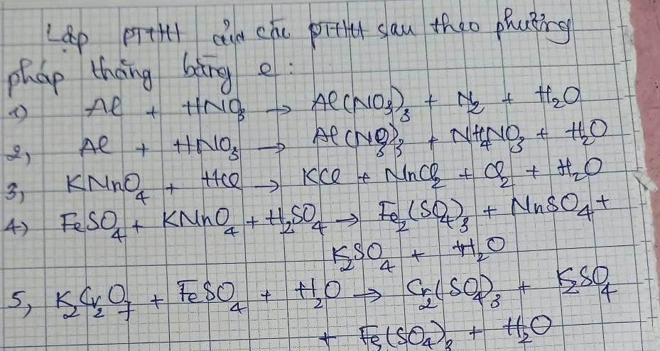 Lep prtH cle che pitt sau theo phating 
phap thāng bàng e : 
( Al++HNO_3to Al(NO_3)_3+N_2+H_2O
Al+HNO_3to Al(NO)_3+NH_4NO_3+H_2O
2) KMnO_4+HClto KCl+NnCl_2+Cl_2+H_2O
3) 
4) FeSO_4+KMnO_4+H_2SO_4to Fe_2(SO_4)_3+NnSO_4+
K_2SO_4+H_2O
5, K_2CrO_2+FeSO_4+H_2Oto Cr(SO_4)_3+K_2SO_4
+Fe(SO_4)_3+H_2O