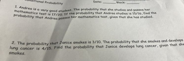 Urbitional Probability 
Date: _Block:_ 
1. Andrea is a very good student. The probability that she studies and passes her 
mathematics test is 17/20. If the probability that Andrea studies is 15/16, find the 
probability that Andrea passes her mathematics test, given that she has studied. 
2. The probability that Janice smokes is 3/10. The probability that she smokes and develops 
lung cancer is 4/15. Find the probability that Janice develops lung cancer, given that she 
smokes.