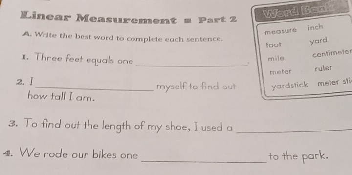 Linear Measurement z Part 2 
Word Bank 
measure inch 
A. Write the best word to complete each sentence.
foot yard
1. Three feet equals one_ 
. centimeter
mile
meter ruler 
2.Ⅰ 
_myself to find out yardstick meter sti 
how tall I am. 
3. To find out the length of my shoe, I used a_ 
4. We rode our bikes one 
_to the park.