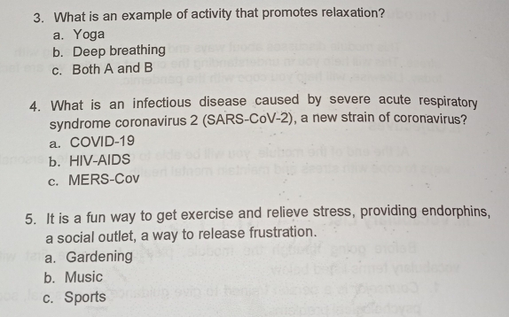 What is an example of activity that promotes relaxation?
a. Yoga
b. Deep breathing
c. Both A and B
4. What is an infectious disease caused by severe acute respiratory
syndrome coronavirus 2 (SARS-CoV-2), a new strain of coronavirus?
a. COVID-19
b. HIV-AIDS
c. MERS-Cov
5. It is a fun way to get exercise and relieve stress, providing endorphins,
a social outlet, a way to release frustration.
a. Gardening
b. Music
c. Sports