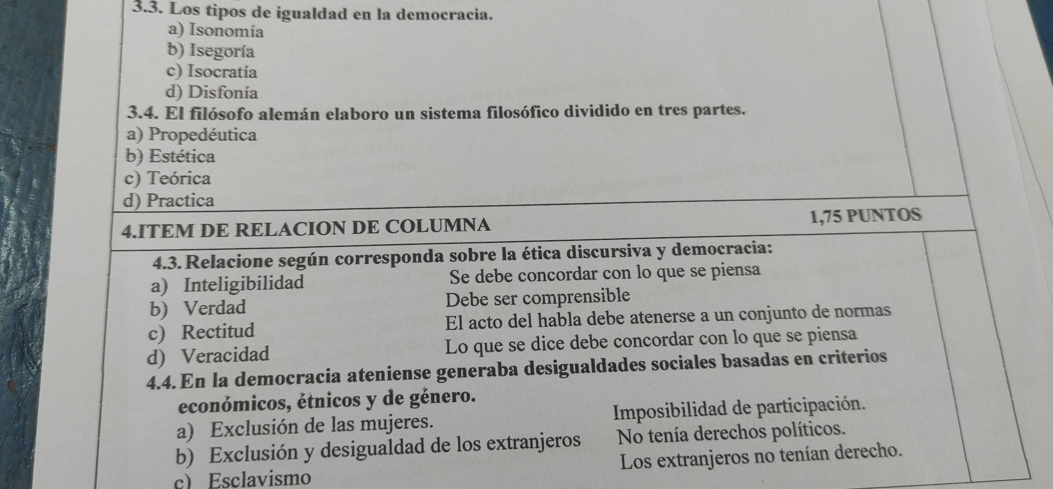 Los tipos de igualdad en la democracia.
a) Isonomía
b) Isegoría
c) Isocratía
d) Disfonía
3.4. El filósofo alemán elaboro un sistema filosófico dividido en tres partes.
a) Propedéutica
b) Estética
c) Teórica
d) Practica
4.ITEM DE RELACION DE COLUMNA 1,75 PUNTOS
4.3. Relacione según corresponda sobre la ética discursiva y democracia:
a) Inteligibilidad Se debe concordar con lo que se piensa
b) Verdad Debe ser comprensible
c) Rectitud El acto del habla debe atenerse a un conjunto de normas
d) Veracidad Lo que se dice debe concordar con lo que se piensa
4.4. En la democracia ateniense generaba desigualdades sociales basadas en criterios
económicos, étnicos y de género.
a) Exclusión de las mujeres. Imposibilidad de participación.
b) Exclusión y desigualdad de los extranjeros No tenía derechos políticos.
c) Esclavismo Los extranjeros no tenían derecho.