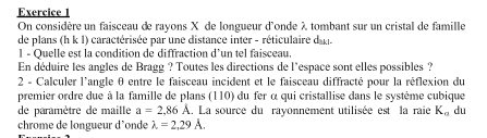 On considère un faisceau de rayons X de longueur d'onde λ tombant sur un cristal de famille 
de plans (h k 1) caractérisée par une distance inter - réticulaire da 
l - Quelle est la condition de diffraction d’un tel faisceau. 
En déduire les angles de Bragg ? Toutes les directions de l'espace sont elles possibles ? 
2 - Calculer l'angle θ entre le faisceau incident et le faisceau diffracté pour la réflexion du 
premier ordre due à la famille de plans (110) du fer α qui cristallise dans le système cubique 
de paramètre de maille a=2,86A. La source du rayonnement utilisée est la raie K_a du 
chrome de longueur d'onde lambda =2,29A.