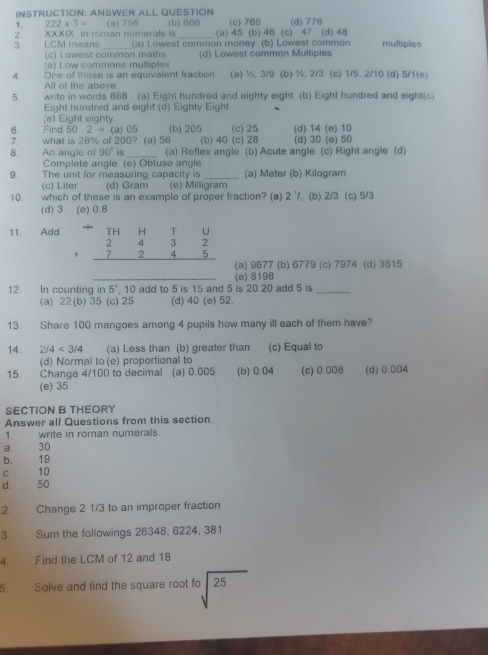 INSTRUCTION: ANSWER ALL QUESTION
1. 222* 3= (a) 756 (b) 666 (c) 766 (d) 776
XXXIX in roman numerals is _(a) 45 (b) 46 (c) 47 (d) 48
3. LCM means _(a) Lowest common money (b) Lowest common multiples
(c) Lowest common maths
(e) Law commons multiples (d) Lowest common Multiples
4. One of these is an equivalent fraction (a) ½, 3/9 (b) ½, 2/3 (c) 1/5, 2/10 (d) 5/1(e)
All of the above.
5. write in words 888 (a) Eight hundred and eighty eight (b) Eight hundred and eight(c)
Eight hundred and eight (d) Eighty Eight
(e) Eight eighty
6. Find 50 2= (a) 05 (b) 205 (d) 14 (e) 10
7. what is 28% of 200? (a) 56 (b) 40 (c) 28 (c) 25 (d) 30 (e) 50
8. An angle of 90° is_ (a) Reflex angle (b) Acute angle (c) Right angle (d)
Complete angle (e) Obtuse angle
(c) Liter (d) Gram (a) Meter (b) Kilogram
9. The unit for measuring capacily is (e) Milligram
10. which of these is an example of proper fraction? (a) 2 (b) 2/3 (c) 5/3
(d) 3 (e) 0.8
11. Add
(a) 9677 (b) 6779 (c) 7974 (d) 3815
12. In counting ir 5° 10 add to 5 is 15 and 5 is 20.20 add 5 is (e) 8198_
(a) 22(b) 35 (c) 25 (d) 40 (e) 52.
13. Share 100 mangoes among 4 pupils how many ill each of them have?
14. 2/4<3/4 (a) Less than (b) greater than (c) Equal to
(d) Normal to (e) proportional to
15. Change 4/100 to decimal (a) 0.005 (b) 0.04 (c) 0.008 (d) 0.004
(e) 35
SECTION B THEORY
Answer all Questions from this section.
1. write in roman numerals.
a 30
b. 19
c 10
d. 50
2. Change 2 1/3 to an improper fraction
3. Sum the followings 26348, 6224, 381
4. Find the LCM of 12 and 18
5. Solve and find the square root fo sqrt[3](25)