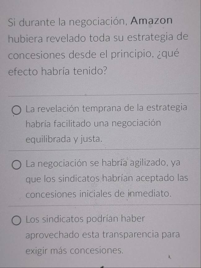 Si durante la negociación, Amazon
hubiera revelado toda su estrategia de
concesiones desde el principio, ¿qué
efecto habría tenido?
La revelación temprana de la estrategia
habría facilitado una negociación
equilibrada y justa.
La negociación se habría agilizado, ya
que los sindicatos habrían aceptado las
concesiones iniciales de inmediato.
Los sindicatos podrían haber
aprovechado esta transparencia para
exigir más concesiones.