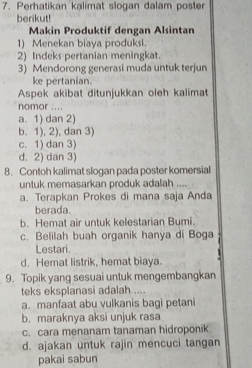 Perhatikan kalimat slogan dalam poster
berikut!
Makin Produktif dengan Alsintan
1) Menekan biaya produksi.
2) Indeks pertanian meningkat.
3) Mendorong generasi muda untuk terjun
ke pertanian.
Aspek akibat ditunjukkan oleh kalimat
nomor ....
a. 1) dan 2)
b. 1), 2), , dan 3)
c. 1) dan 3)
d. 2) dan 3)
8. Contoh kalimat slogan pada poster komersial
untuk memasarkan produk adalah ....
a. Terapkan Prokes di mana saja Anda
berada.
b. Hemat air untuk kelestarian Bumi.
c. Belilah buah organik hanya di Boga
Lestari.

d. Hemat listrik, hemat biaya.
9. Topik yang sesuai untuk mengembangkan
teks eksplanasi adalah ....
a. manfaat abu vulkanis bagi petani
b. maraknya aksi unjuk rasa
c. cara menanam tanaman hidroponik
d. ajakan untuk rajin mencuci tangan
pakai sabun