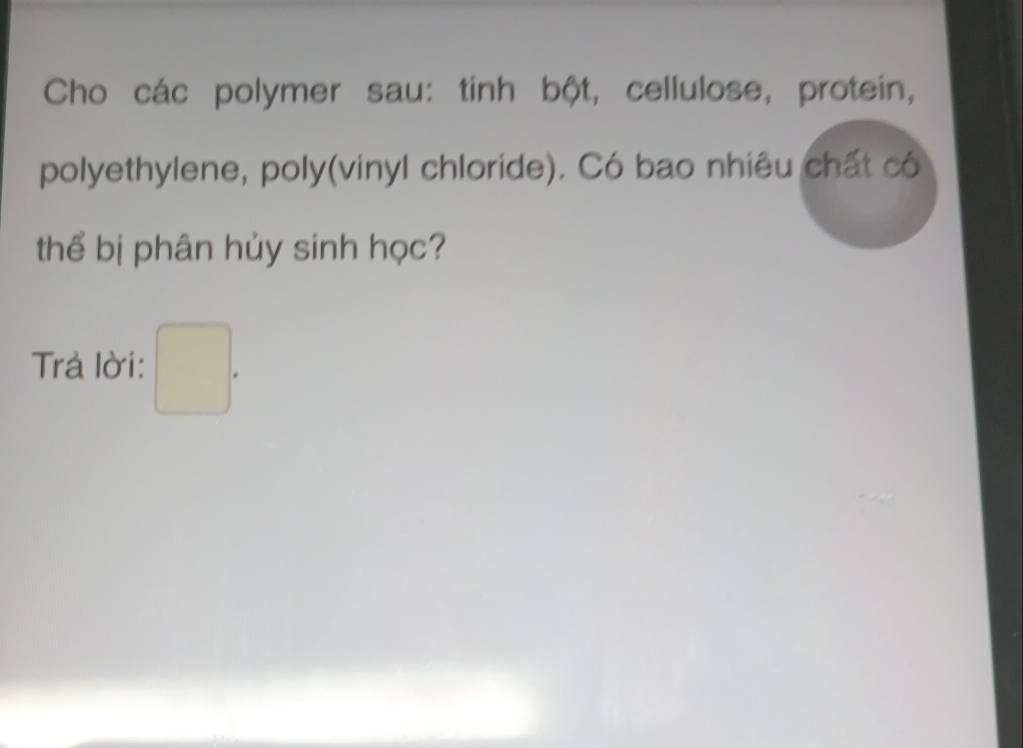 Cho các polymer sau: tinh bột, cellulose, protein, 
polyethylene, poly(vinyl chloride). Có bao nhiêu chất có 
thể bị phân hủy sinh học? 
Trả lời: □ .