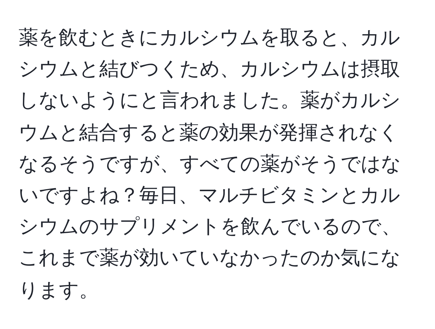 薬を飲むときにカルシウムを取ると、カルシウムと結びつくため、カルシウムは摂取しないようにと言われました。薬がカルシウムと結合すると薬の効果が発揮されなくなるそうですが、すべての薬がそうではないですよね？毎日、マルチビタミンとカルシウムのサプリメントを飲んでいるので、これまで薬が効いていなかったのか気になります。