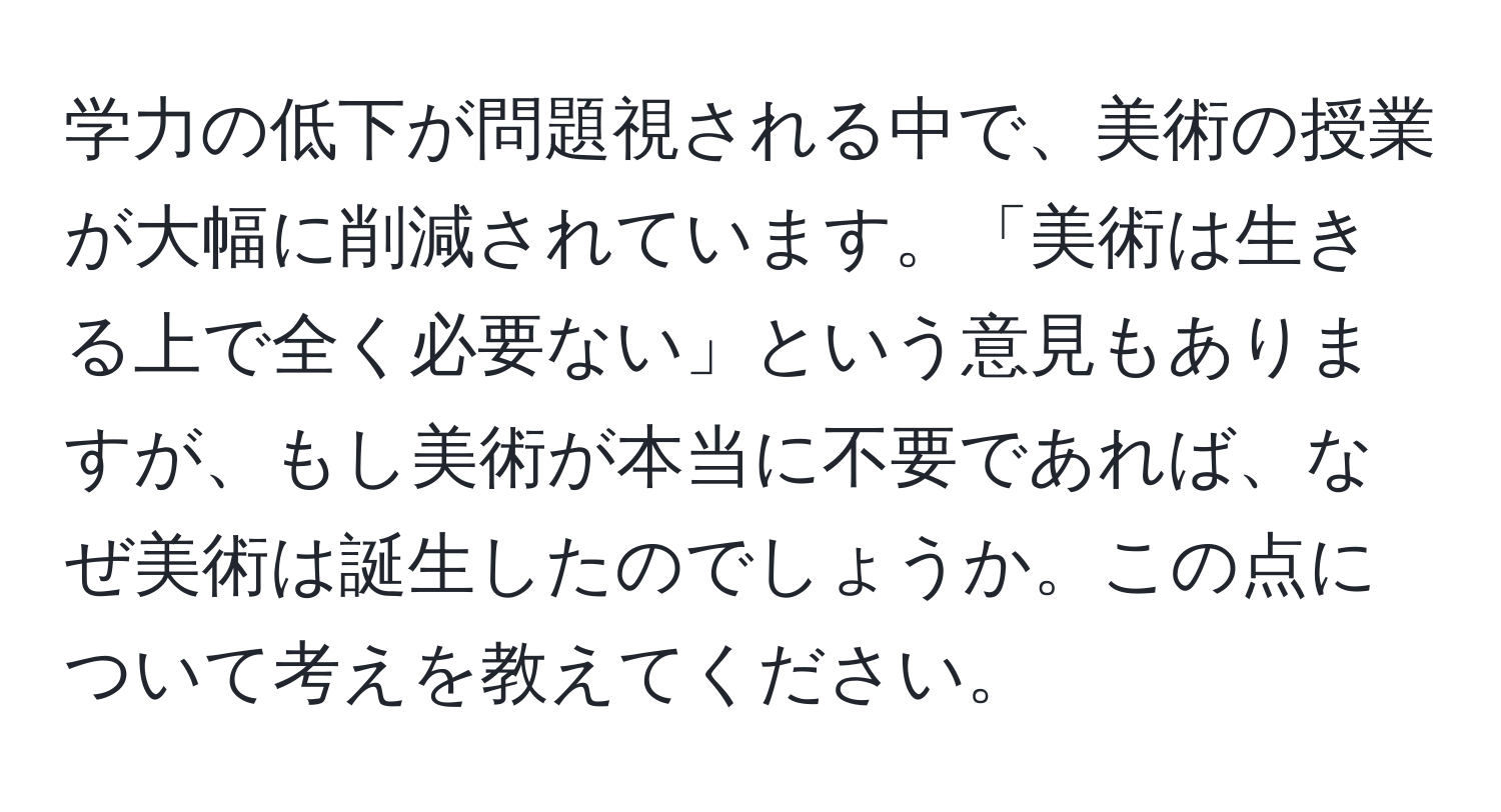 学力の低下が問題視される中で、美術の授業が大幅に削減されています。「美術は生きる上で全く必要ない」という意見もありますが、もし美術が本当に不要であれば、なぜ美術は誕生したのでしょうか。この点について考えを教えてください。