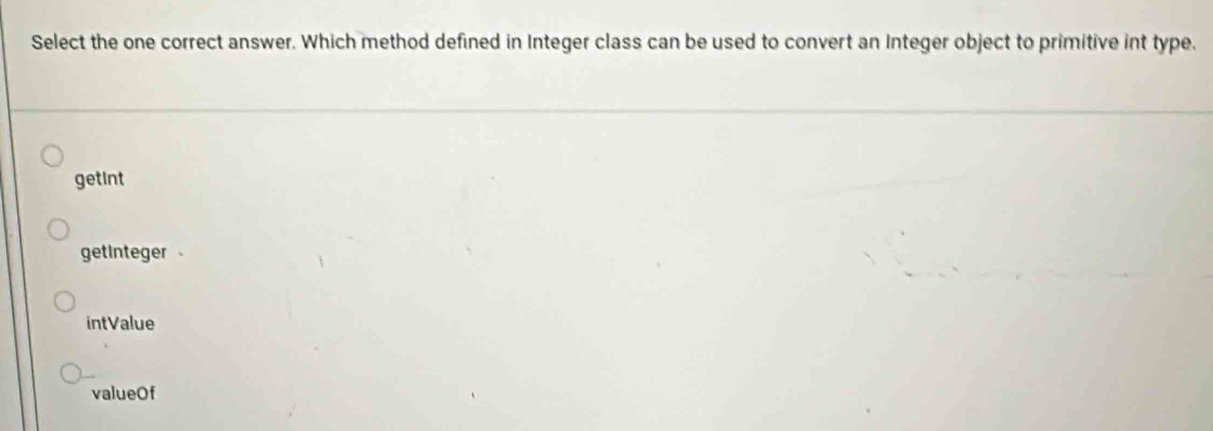 Select the one correct answer. Which method defined in Integer class can be used to convert an Integer object to primitive int type.
getint
getinteger
intValue
valueOf