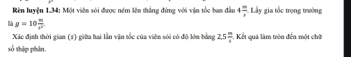 Rên luyện 1.34: Một viên sôi được ném lên thẳng đứng với vận tốc ban đầu 4 m/s  Lấy gia tốc trọng trường 
là g=10 m/s^2 . 
Xác định thời gian (s) giữa hai lần vận tốc của viên sói có độ lớn bằng 2,5 m/s  Kết quả làm tròn đến một chữ 
số thập phân.