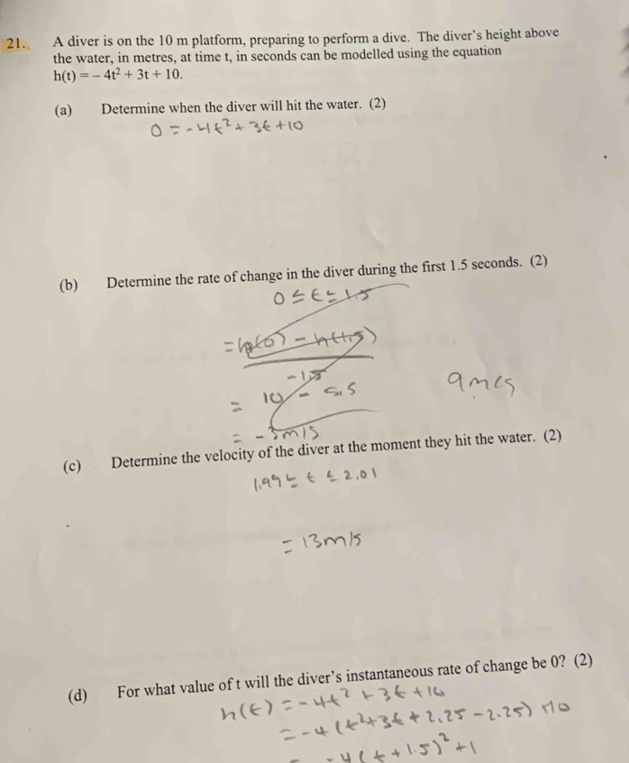 A diver is on the 10 m platform, preparing to perform a dive. The diver’s height above 
the water, in metres, at time t, in seconds can be modelled using the equation
h(t)=-4t^2+3t+10. 
(a) Determine when the diver will hit the water. (2) 
(b) Determine the rate of change in the diver during the first 1.5 seconds. (2) 
(c) Determine the velocity of the diver at the moment they hit the water. (2) 
(d) For what value of t will the diver’s instantaneous rate of change be 0? (2)