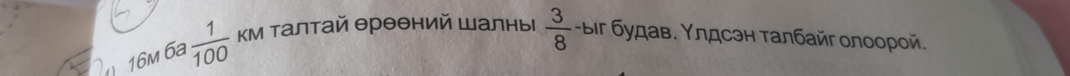 16m 6a  1/100  кМ Талтай θрθθний Шалны  3/8  -ыiг будав. Υлдсэн талбайг олоорой.