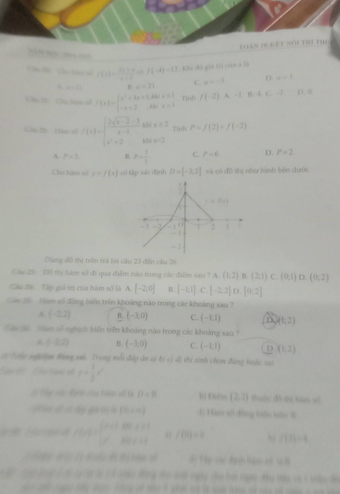 toàn 18 kết nói trí thủ
Ch B  Cho [úm số f(x)= (2x+a)/x+5  cá f(-4)=13.  Khi đó giá trị của a là
C. a=-3. D. a=3.
A a=11
B. a=21.
Câu ấ: Cầu hàm số f(x)=beginarrayl x^2+3x+1,kbix≤ 1 -x+2,khix>1endarray.. Tính f(-2).A.-1,B:4 C. -7. D. 0.
Câa 22: Hàm số f(x)=beginarrayl  (2sqrt(x-2)-3)/x-1 khix≥ 2 x^2+2kfx-2endarray. Tỉnh P=f(2)+f(-2).
A. P=3. B. P= 7/3 
C. P=6. D. P=2.
Cho hàm số y=f(x) có tập xác định D=[-3;2] và có đô thị như hình bên đưới.
Dung đồ thị trên trả lời câu 23 đến câu 26
Đầu 2 Đỗ thị hàm số đi qua điểm nào trong các điểm sau ? A. (1:2) B. (2;1) C. (0;1) D.(0;2)
Cầu 24 Tập giá trị của hàm số là A. [-2;0] B. [-1;1] C. [-2;2] D. [0:2]
Căo 25:  Ham số đồng biến trên khoảng nào trong các khoảng sau ?
(-2,2)
B. (-3;0) C. (-1;1) D (1,2)
u hn   số nghịch biến trên khoảng nào trong các khoảng sau ?
(-2,2)
B. (-3;0) C. (-1;1) D )(1;2)
dy (eve anyom beng sai. Trong mỗi đáp án a) b) c) đ) thi sinh chọn đùng hoặc sai
S tể  G t số y= 1/2 x^2
S Tậy vác điện của hàm số là D=B. b) Điểm (2,2) thuộc dǎ thì hàm số
AP C  s cố dy gi tn ln (0,+∈fty ) d) Hàm số đōng biến tàn
f(x)=beginarrayl x+0+x+20,x≥slant 1 x+30+x+1endarray. f(0)=0
f(3)=4
2  d  d đ  e sì Tập các đình Bàm an là B
n hp Tog lg t ci ty lộ là Là tràn đng đai mih ngày chi hạt ngày ky tên và 1 tên đe
a     tae do te o ae a aflr ie in and foe ao san an ruae a me who