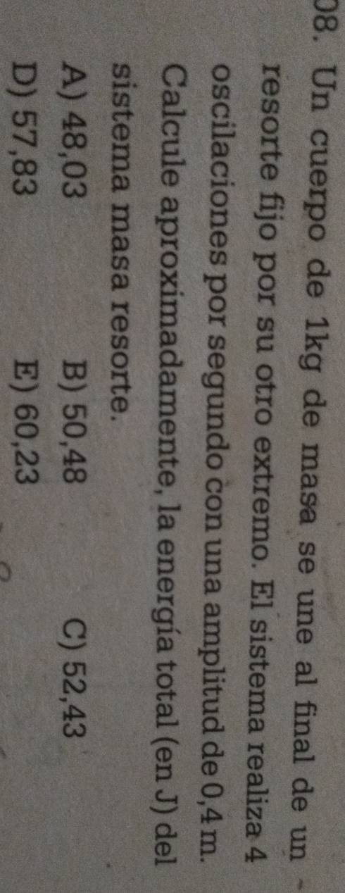 Un cuerpo de 1kg de masa se une al final de un
resorte fijo por su otro extremo. El sistema realiza 4
oscilaciones por segundo con una amplitud de 0,4 m.
Calcule aproximadamente, la energía total (en J) del
sistema masa resorte.
A) 48,03 B) 50,48 C) 52,43
D) 57,83 E) 60,23